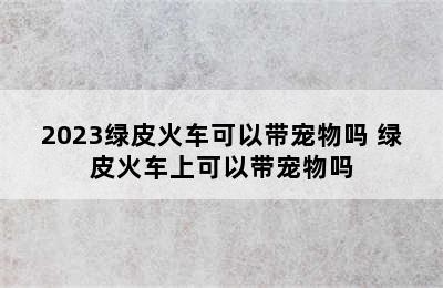 2023绿皮火车可以带宠物吗 绿皮火车上可以带宠物吗